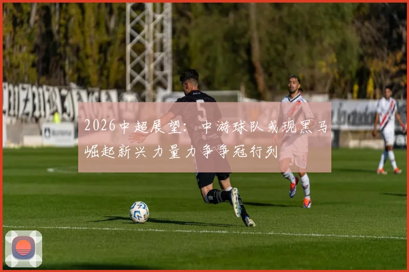 2026中超展望：中游球队或现黑马崛起新兴力量力争争冠行列