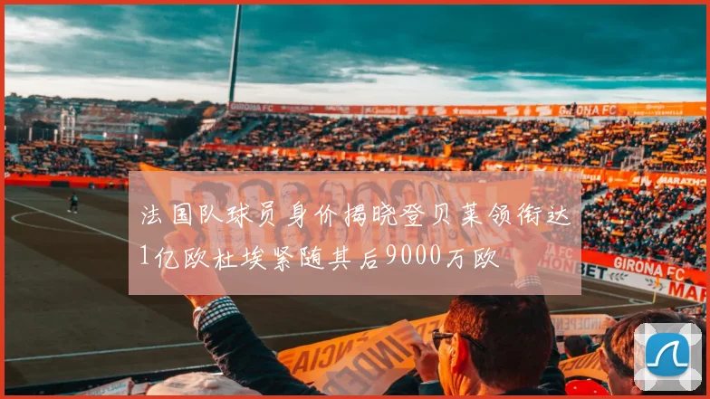 法国队球员身价揭晓登贝莱领衔达1亿欧杜埃紧随其后9000万欧