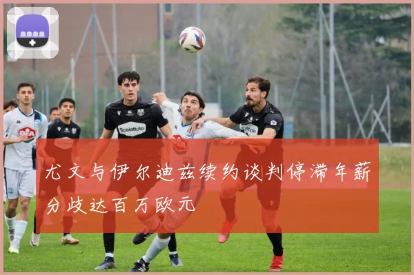 尤文与伊尔迪兹续约谈判停滞年薪分歧达百万欧元