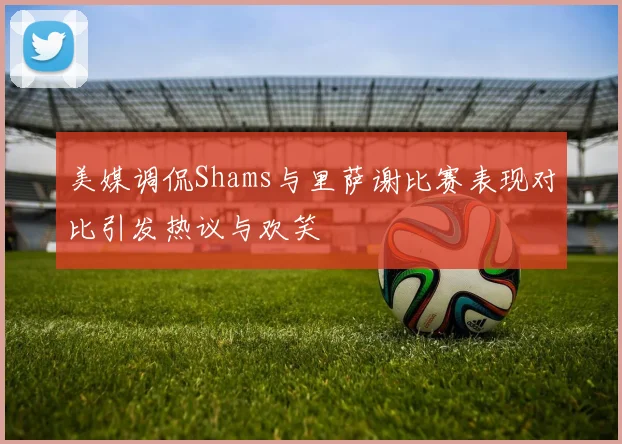 美媒调侃Shams与里萨谢比赛表现对比引发热议与欢笑