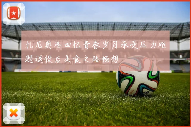 扎尼奥洛回忆青春岁月承受压力难题退役后美食之路畅想