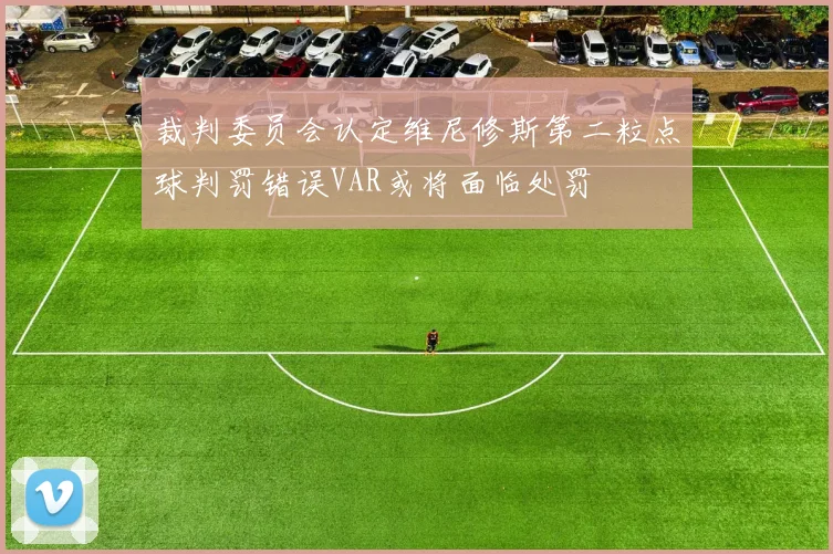 裁判委员会认定维尼修斯第二粒点球判罚错误VAR或将面临处罚
