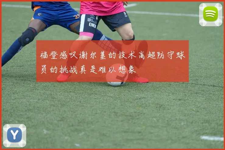 福登感叹谢尔基的技术高超防守球员的挑战真是难以想象
