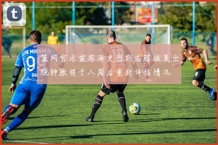 篮网官方宣布海史密斯右膝恢复出现肿胀将于八周后重新评估情况