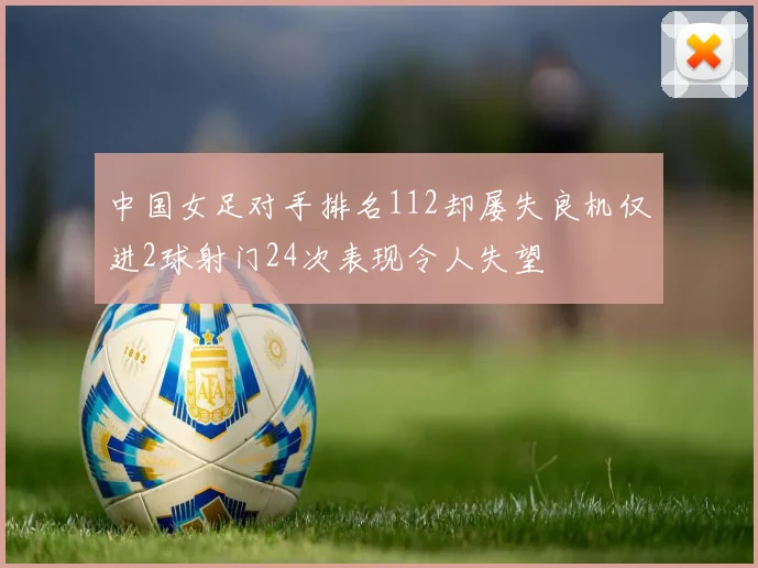 中国女足对手排名112却屡失良机仅进2球射门24次表现令人失望