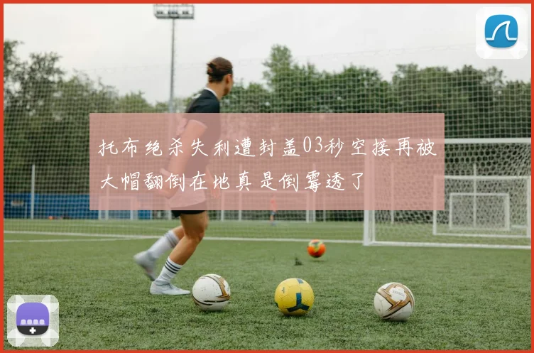 托布绝杀失利遭封盖03秒空接再被大帽翻倒在地真是倒霉透了