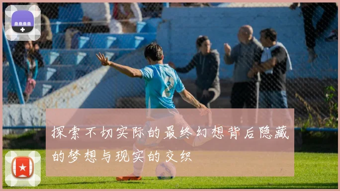探索不切实际的最终幻想背后隐藏的梦想与现实的交织