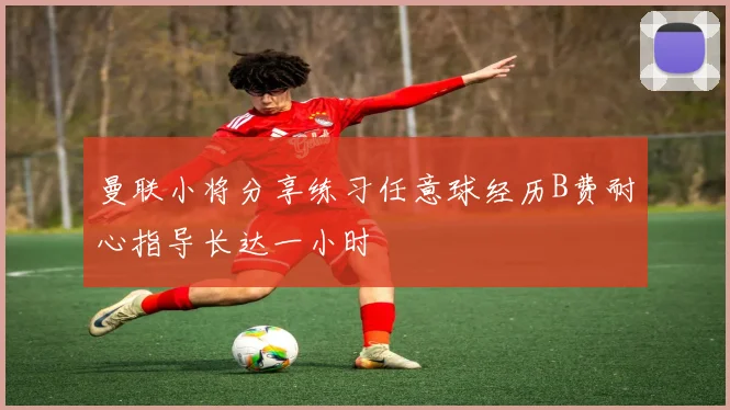 曼联小将分享练习任意球经历B费耐心指导长达一小时