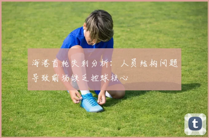 海港首轮失利分析：人员结构问题导致前场缺乏控球核心