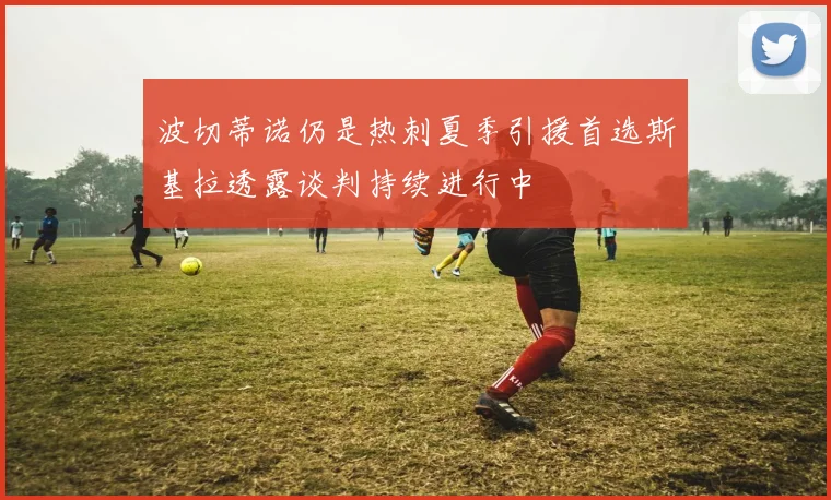 波切蒂诺仍是热刺夏季引援首选斯基拉透露谈判持续进行中
