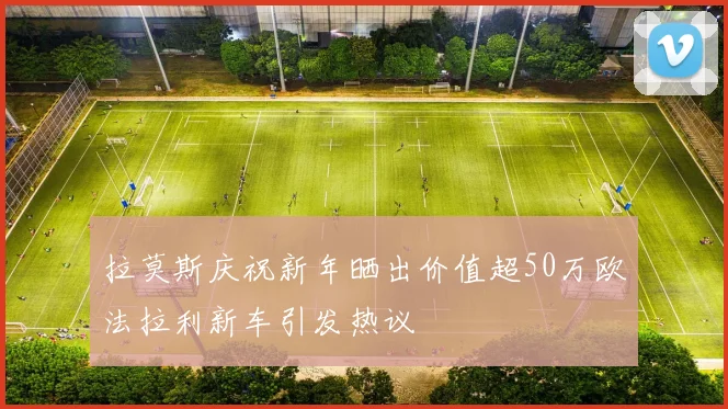 拉莫斯庆祝新年晒出价值超50万欧法拉利新车引发热议
