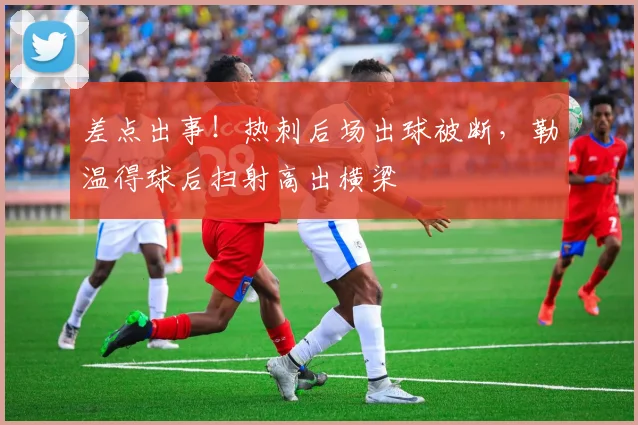 差点出事！热刺后场出球被断，勒温得球后扫射高出横梁