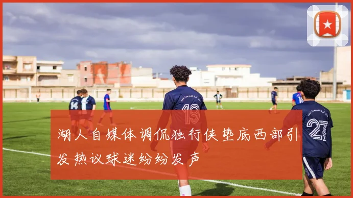 湖人自媒体调侃独行侠垫底西部引发热议球迷纷纷发声
